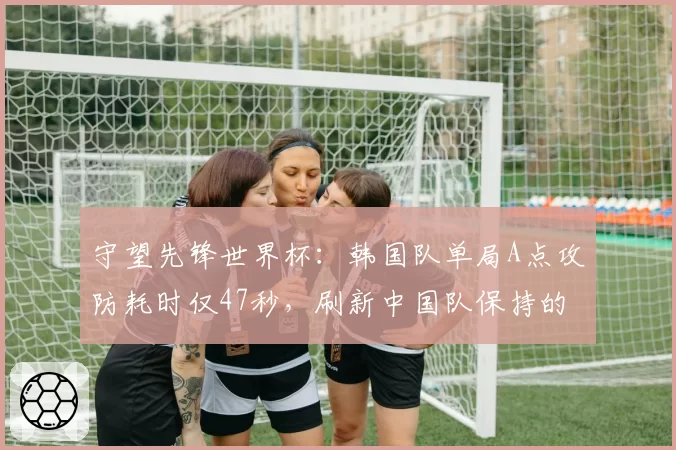 守望先锋世界杯：韩国队单局A点攻防耗时仅47秒，刷新中国队保持的56秒纪录