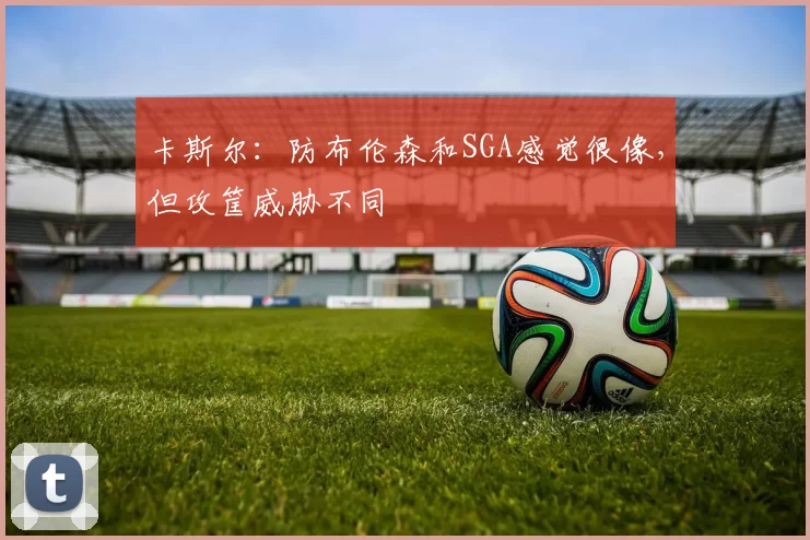 卡斯尔:防布伦森和SGA感觉很像,但攻筐威胁不同