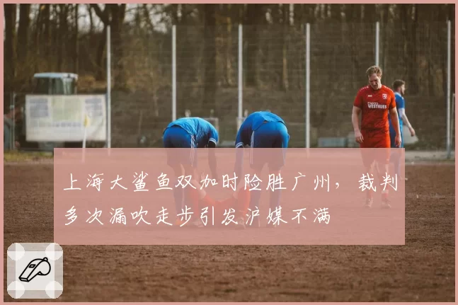 上海大鲨鱼双加时险胜广州,裁判多次漏吹走步引发沪媒不满