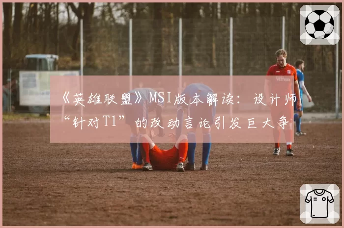 《英雄联盟》MSI版本解读：设计师“针对T1”的改动言论引发巨大争议