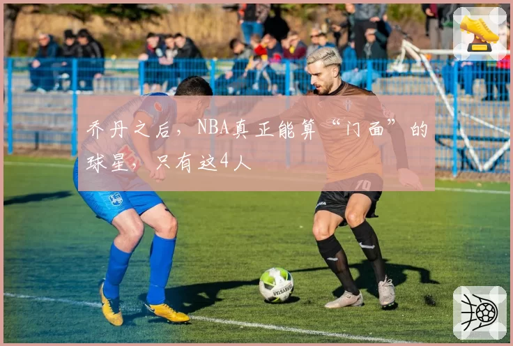 乔丹之后，NBA真正能算“门面”的球星，只有这4人