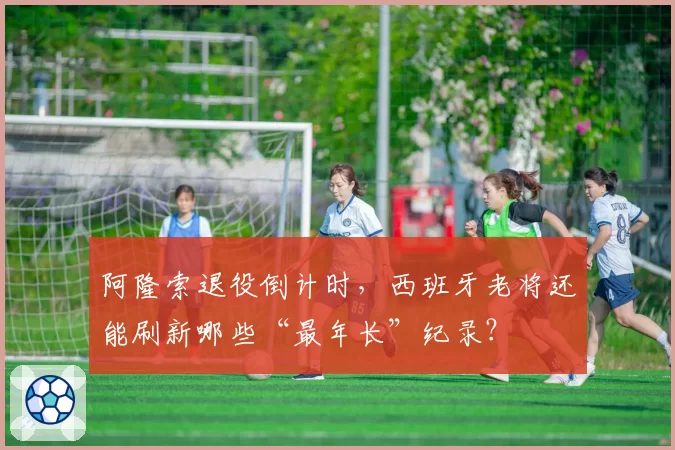 阿隆索退役倒计时,西班牙老将还能刷新哪些“最年长”纪录?