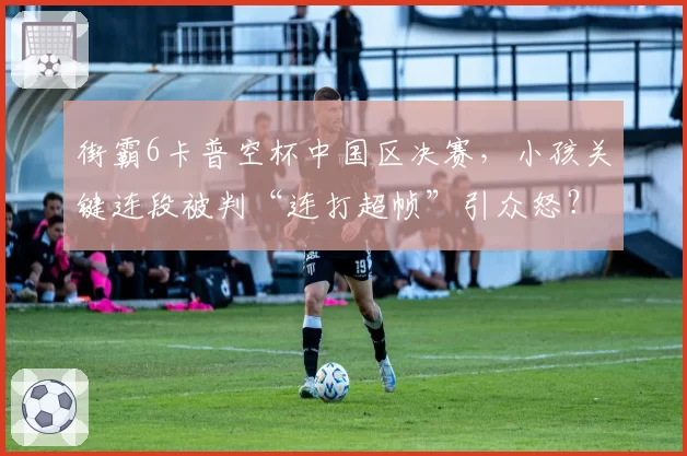 街霸6卡普空杯中国区决赛,小孩关键连段被判“连打超帧”引众怒?