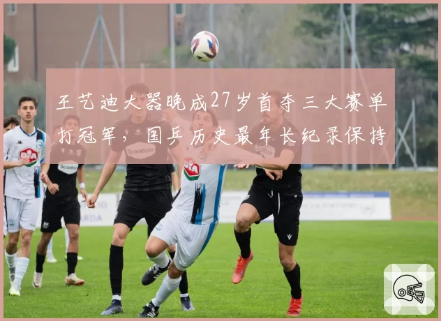 王艺迪大器晚成27岁首夺三大赛单打冠军,国乒历史最年长纪录保持者是谁?