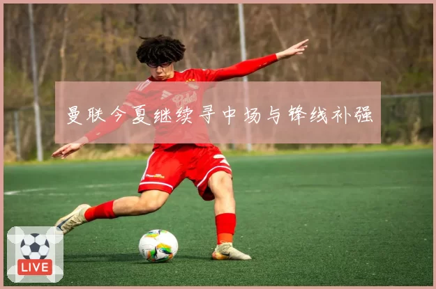 曼联今夏继续寻中场与锋线补强