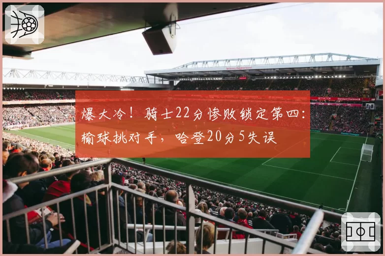 爆大冷!骑士22分惨败锁定第四:输球挑对手,哈登20分5失误