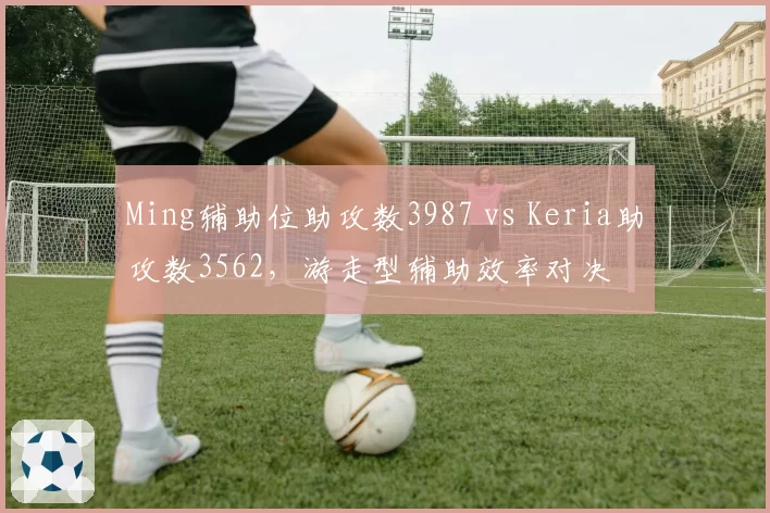 Ming辅助位助攻数3987 vs Keria助攻数3562,游走型辅助效率对决
