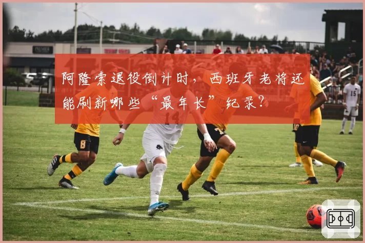 阿隆索退役倒计时,西班牙老将还能刷新哪些“最年长”纪录?