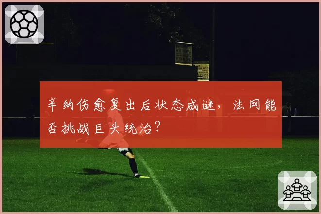 辛纳伤愈复出后状态成谜，法网能否挑战巨头统治？