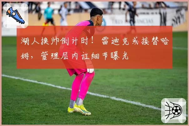 湖人换帅倒计时!雷迪克或接替哈姆,管理层内讧细节曝光