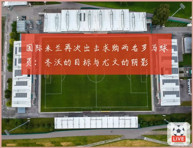国际米兰再次出击求购两名罗马球员:齐沃的目标与尤文的阴影