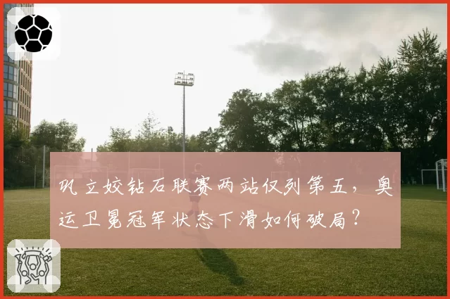 巩立姣钻石联赛两站仅列第五,奥运卫冕冠军状态下滑如何破局?