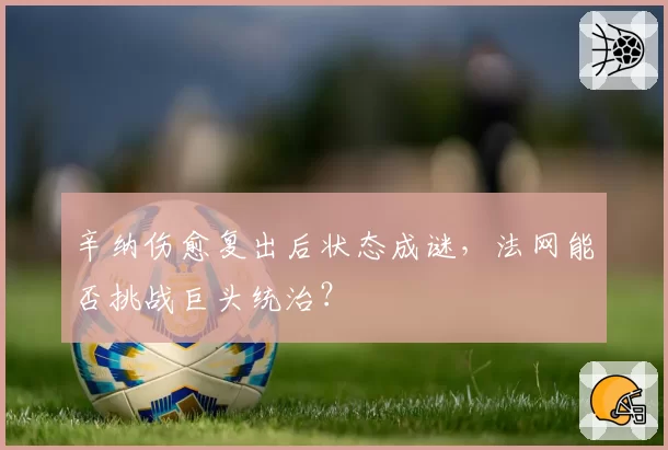 辛纳伤愈复出后状态成谜，法网能否挑战巨头统治？
