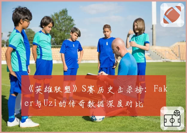 《英雄联盟》S赛历史击杀榜:Faker与Uzi的传奇数据深度对比