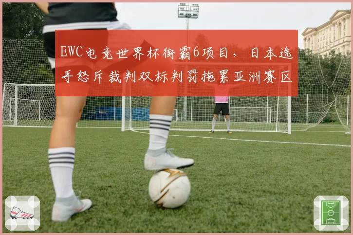 EWC电竞世界杯街霸6项目,日本选手怒斥裁判双标判罚拖累亚洲赛区