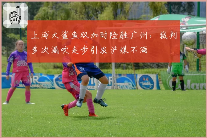 上海大鲨鱼双加时险胜广州,裁判多次漏吹走步引发沪媒不满