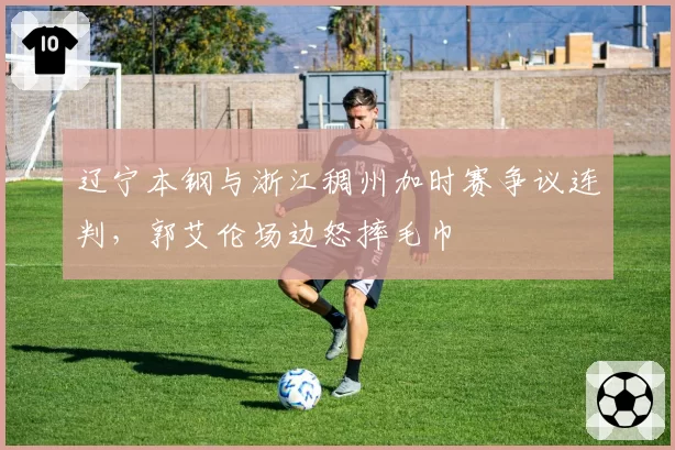 辽宁本钢与浙江稠州加时赛争议连判,郭艾伦场边怒摔毛巾