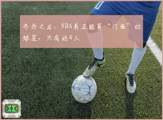 乔丹之后，NBA真正能算“门面”的球星，只有这4人