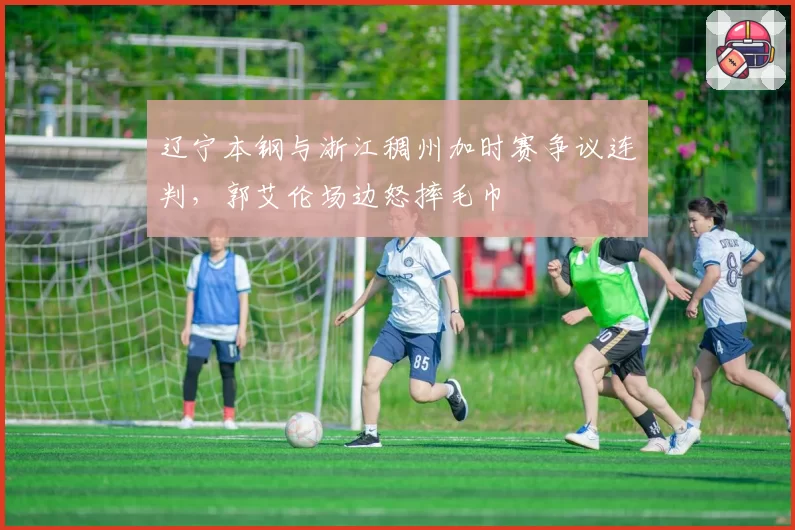辽宁本钢与浙江稠州加时赛争议连判,郭艾伦场边怒摔毛巾