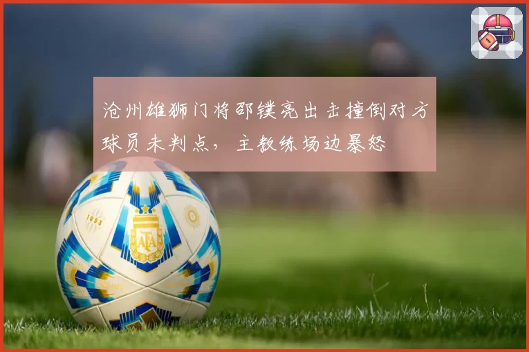 沧州雄狮门将邵镤亮出击撞倒对方球员未判点,主教练场边暴怒