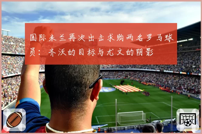 国际米兰再次出击求购两名罗马球员:齐沃的目标与尤文的阴影