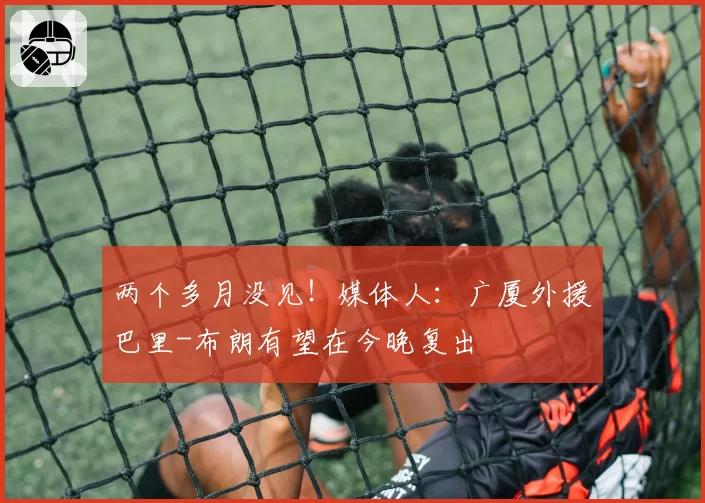 两个多月没见!媒体人:广厦外援巴里-布朗有望在今晚复出