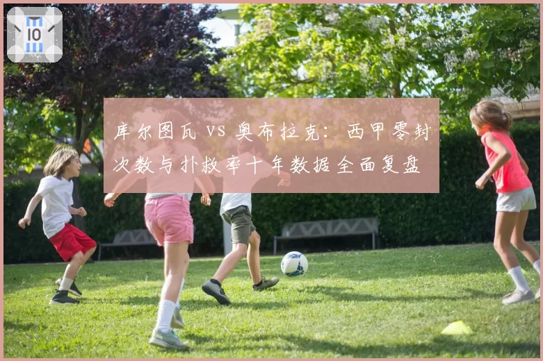 库尔图瓦 vs 奥布拉克：西甲零封次数与扑救率十年数据全面复盘