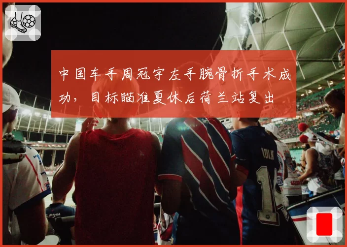 中国车手周冠宇左手腕骨折手术成功,目标瞄准夏休后荷兰站复出