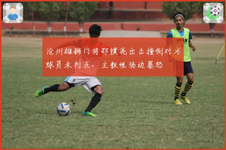 沧州雄狮门将邵镤亮出击撞倒对方球员未判点,主教练场边暴怒