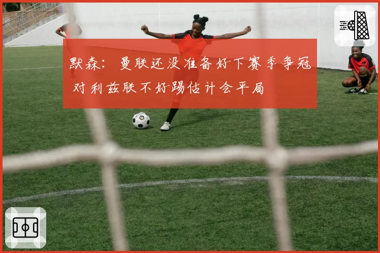 默森:曼联还没准备好下赛季争冠 对利兹联不好踢估计会平局