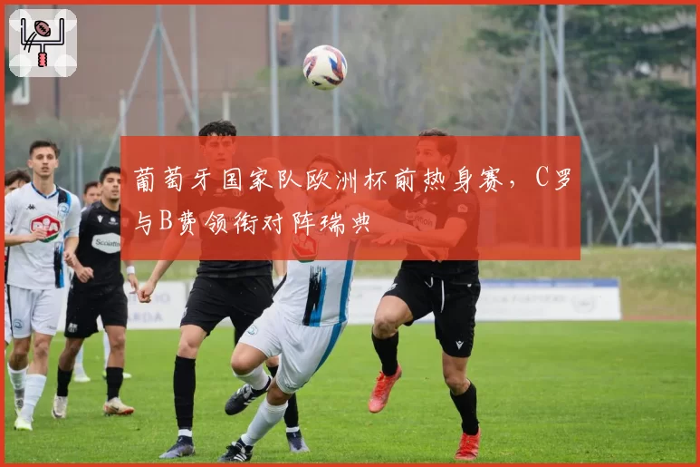 葡萄牙国家队欧洲杯前热身赛,C罗与B费领衔对阵瑞典