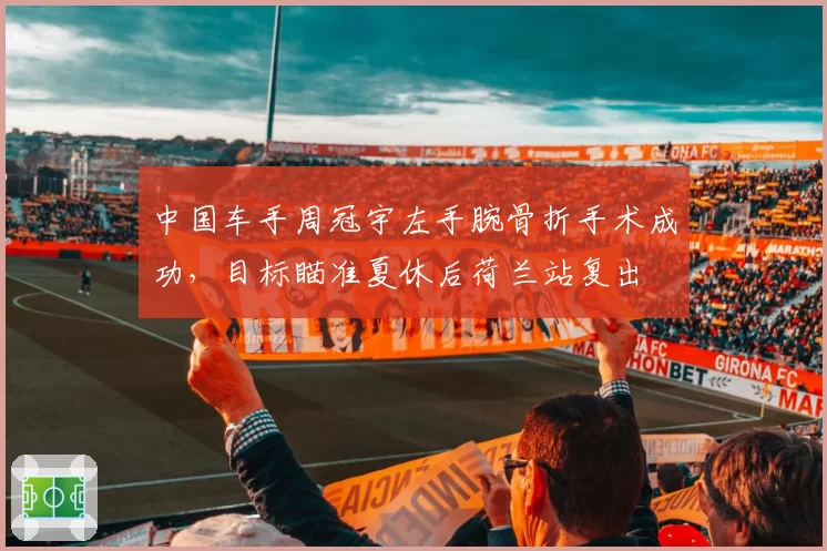 中国车手周冠宇左手腕骨折手术成功，目标瞄准夏休后荷兰站复出