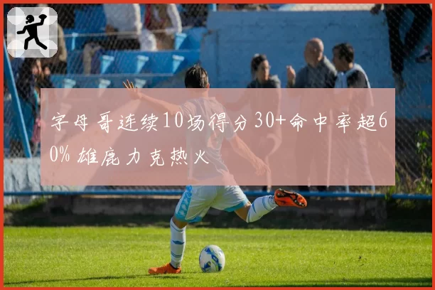 字母哥连续10场得分30+命中率超60% 雄鹿力克热火