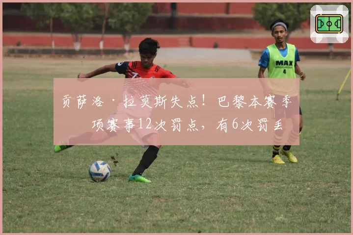 贡萨洛·拉莫斯失点！巴黎本赛季各项赛事12次罚点，有6次罚丢