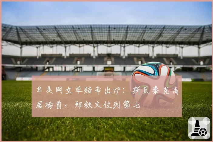 年美网女单赔率出炉：斯瓦泰克高居榜首，郑钦文位列第七