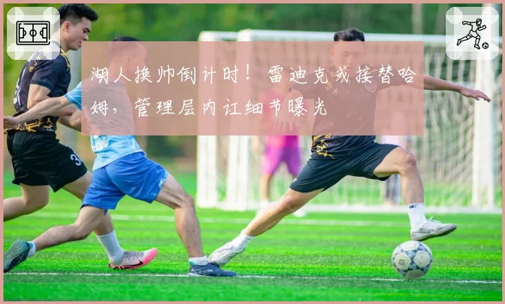 湖人换帅倒计时!雷迪克或接替哈姆,管理层内讧细节曝光