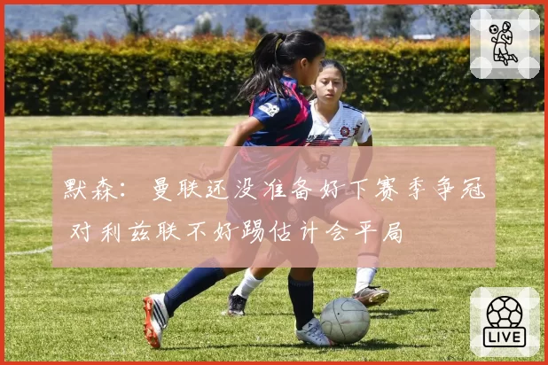 默森:曼联还没准备好下赛季争冠 对利兹联不好踢估计会平局