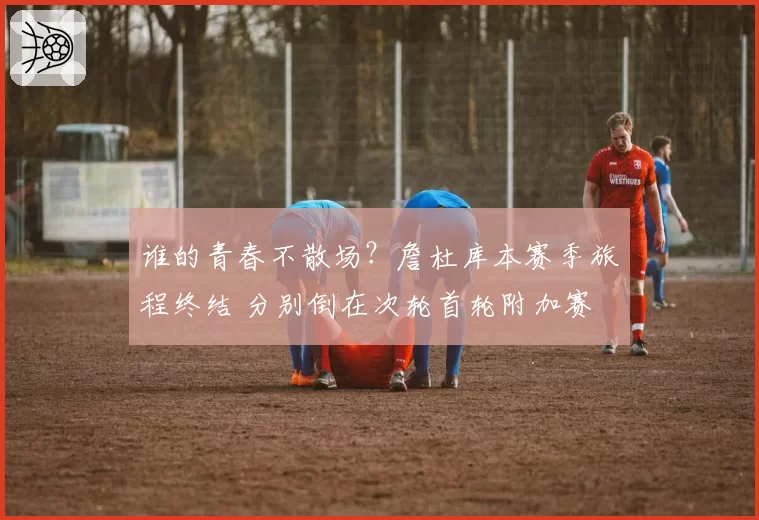 谁的青春不散场?詹杜库本赛季旅程终结 分别倒在次轮首轮附加赛