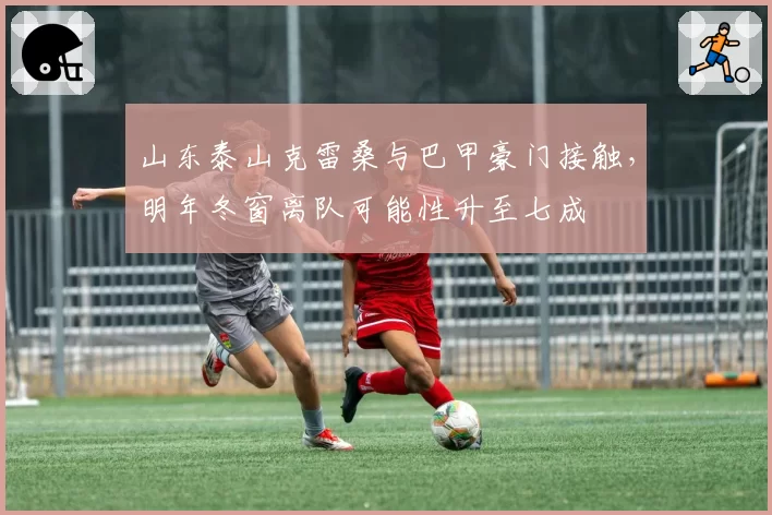山东泰山克雷桑与巴甲豪门接触，明年冬窗离队可能性升至七成